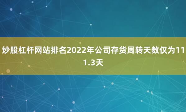 炒股杠杆网站排名2022年公司存货周转天数仅为111.3天