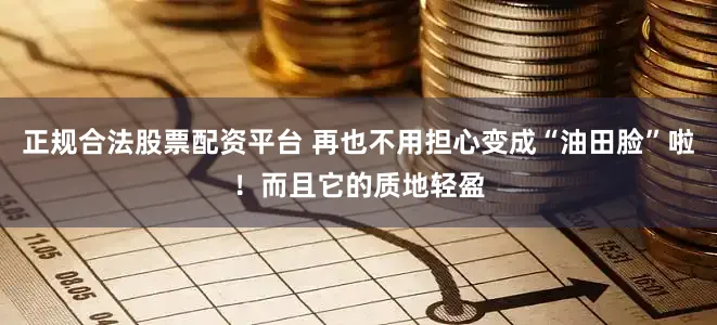 正规合法股票配资平台 再也不用担心变成“油田脸”啦！而且它的质地轻盈