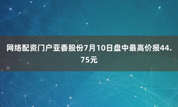 网络配资门户亚香股份7月10日盘中最高价报44.75元