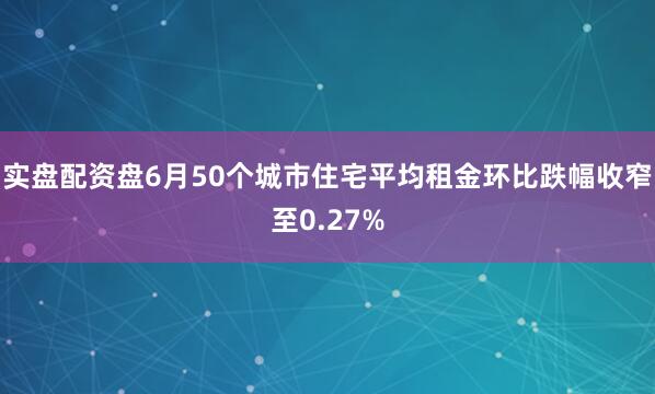 实盘配资盘6月50个城市住宅平均租金环比跌幅收窄至0.27%