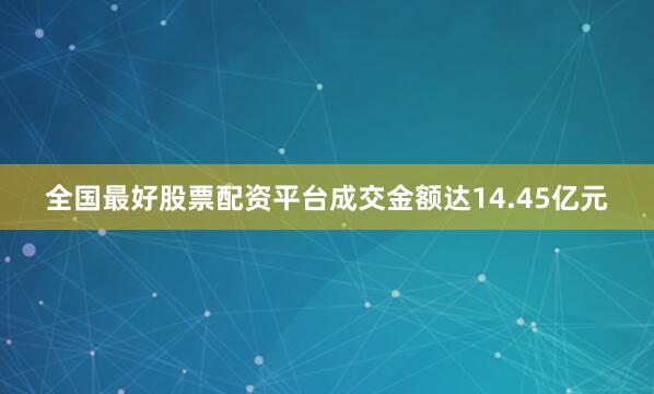 全国最好股票配资平台成交金额达14.45亿元
