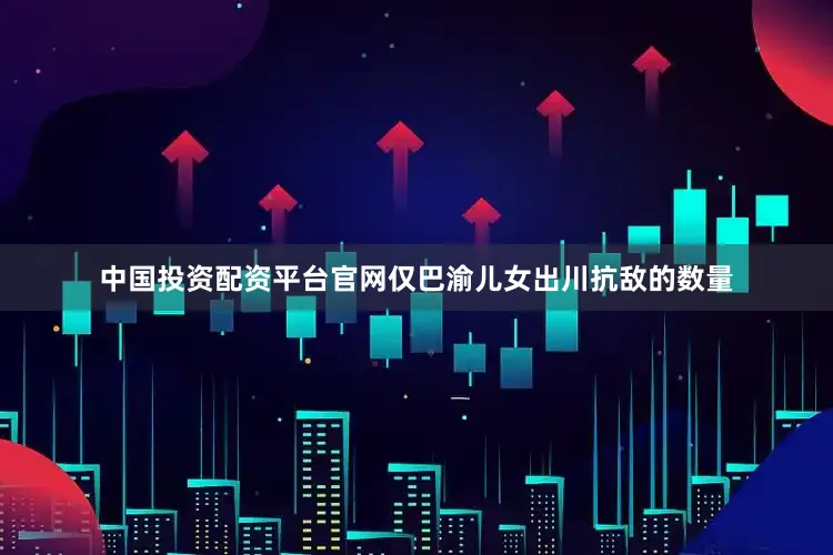 中国投资配资平台官网仅巴渝儿女出川抗敌的数量