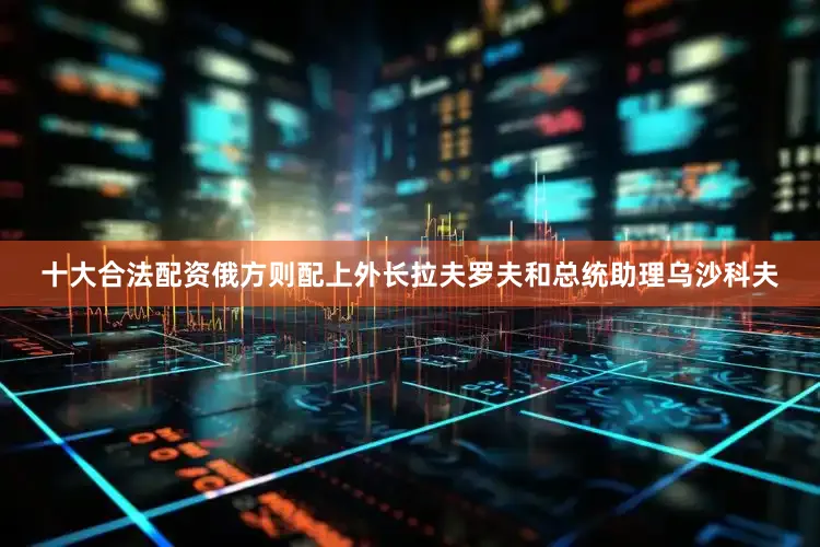 十大合法配资俄方则配上外长拉夫罗夫和总统助理乌沙科夫